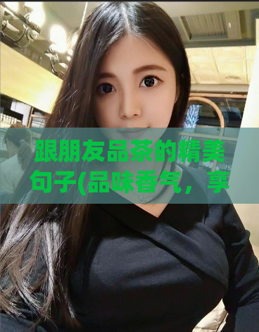 跟朋友品茶的精美句子(品味香气,享受陶醉:与友人共赏优美茶香)