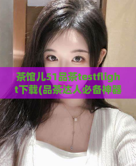 茶馆儿51品茶testflight下载(品茶达人必备神器：茶馆儿51上线App Store)
