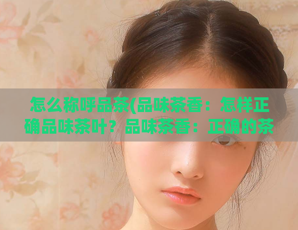 怎么称呼品茶(品味茶香：怎样正确品味茶叶？品味茶香：正确的茶叶品尝方法)