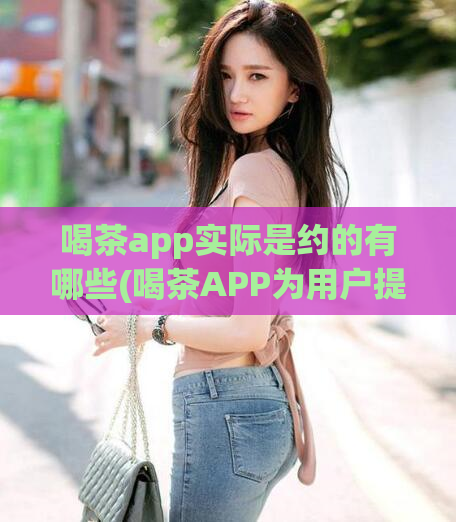 喝茶app实际是约的有哪些(喝茶APP为用户提供了哪些约会功能?)