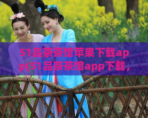 51品茶茶馆苹果下载app(51品茶茶馆app下载，给你品味不一样的茶文化)