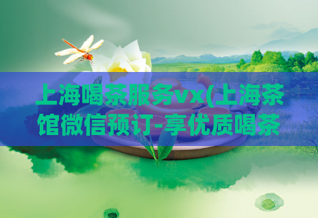 上海喝茶服务vx(上海茶馆微信预订-享优质喝茶体验)
