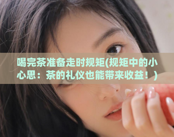喝完茶准备走时规矩(规矩中的小心思:茶的礼仪也能带来收益!)
