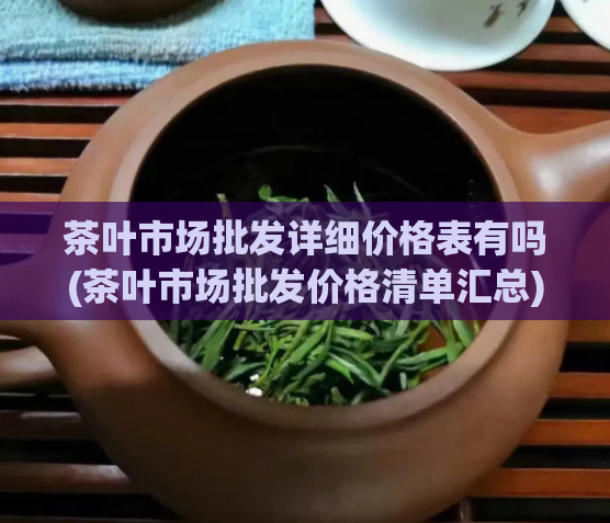 茶叶市场批发详细价格表有吗(茶叶市场批发价格清单汇总)