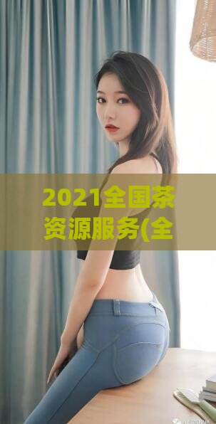 2021全国茶资源服务(全国2021年茶叶资源服务最新动态)