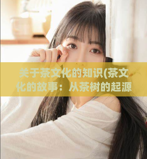 关于茶文化的知识(茶文化的故事：从茶树的起源到传统的茶道仪式)