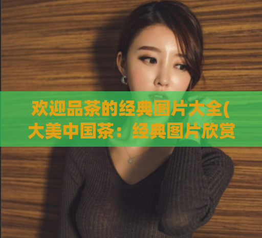 欢迎品茶的经典图片大全(大美中国茶：经典图片欣赏)