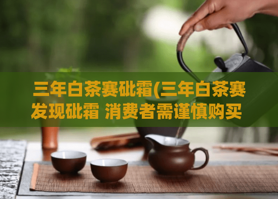 三年白茶赛砒霜(三年白茶赛发现砒霜 消费者需谨慎购买 健康不容忽视)