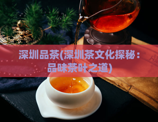 深圳品茶(深圳茶文化探秘：品味茶叶之道)