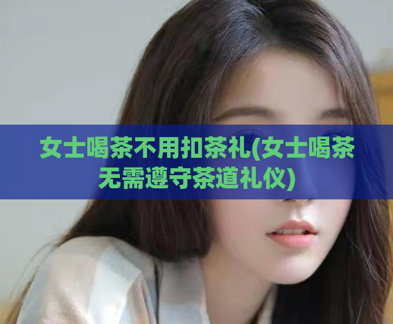 女士喝茶不用扣茶礼(女士喝茶无需遵守茶道礼仪)