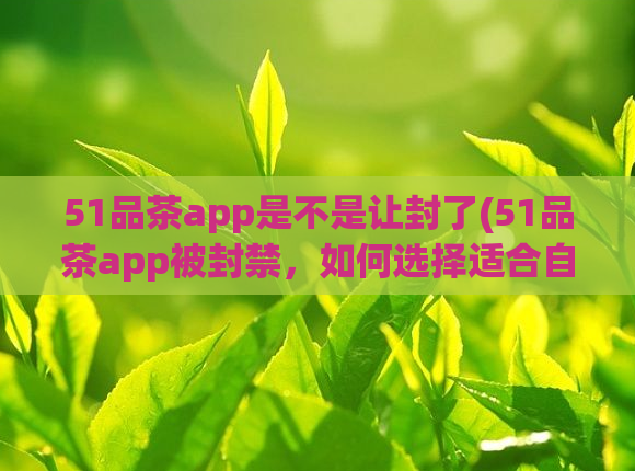 51品茶app是不是让封了(51品茶app被封禁，如何选择适合自己的茶饮？)