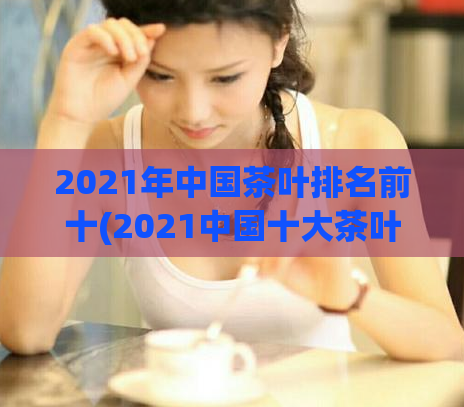 2021年中国茶叶排名前十(2021中国十大茶叶排名揭晓，你喝过几种？)
