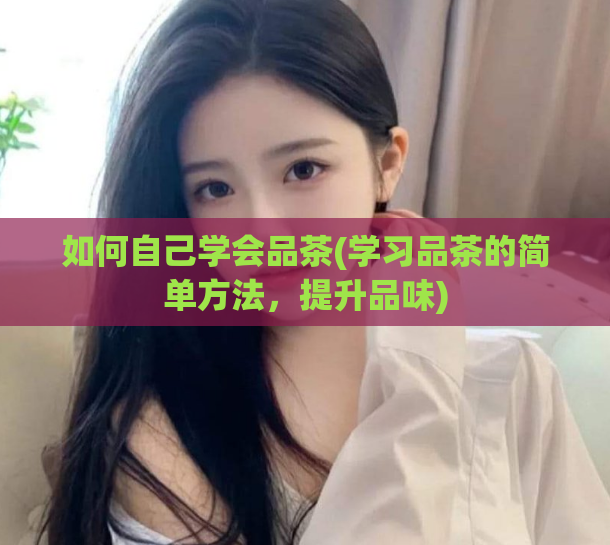 如何自己学会品茶(学习品茶的简单方法，提升品味)