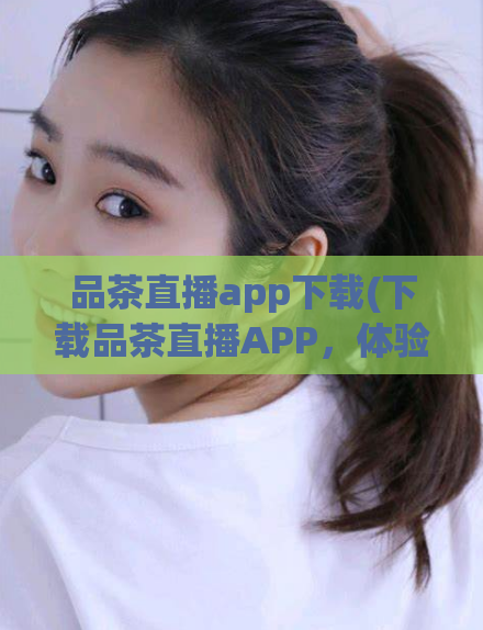 品茶直播app下载(下载品茶直播APP，体验精彩直播！)