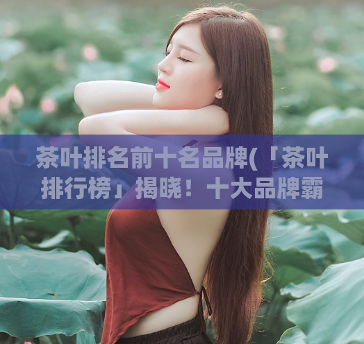 茶叶排名前十名品牌(「茶叶排行榜」揭晓!十大品牌霸气登场)