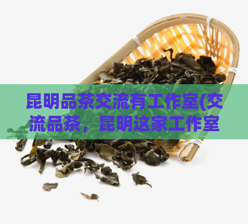 昆明品茶交流有工作室(交流品茶，昆明这家工作室不可错过！)