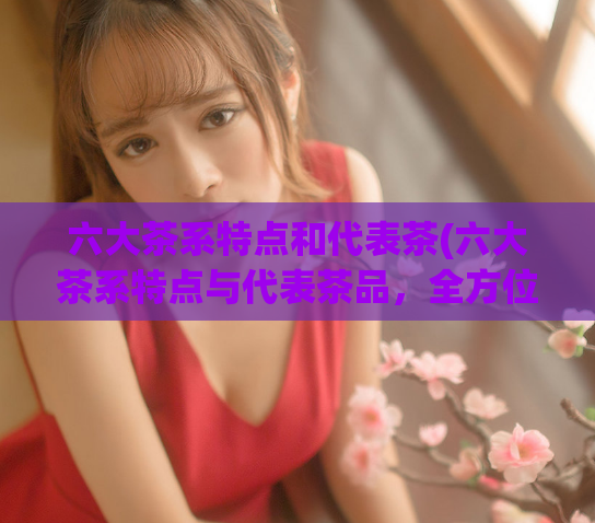六大茶系特点和代表茶(六大茶系特点与代表茶品,全方位了解茶文化)