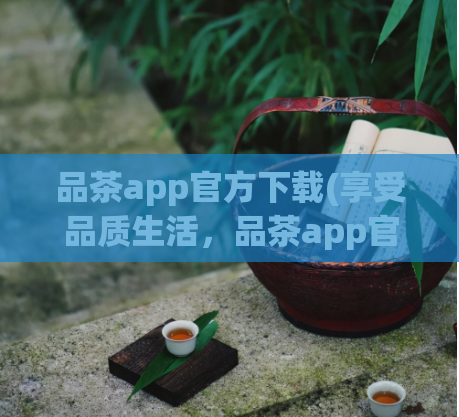 品茶app官方下载(享受品质生活，品茶app官方下载)