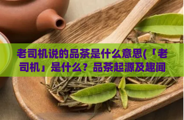 老司机说的品茶是什么意思(「老司机」是什么？品茶起源及趣闻)