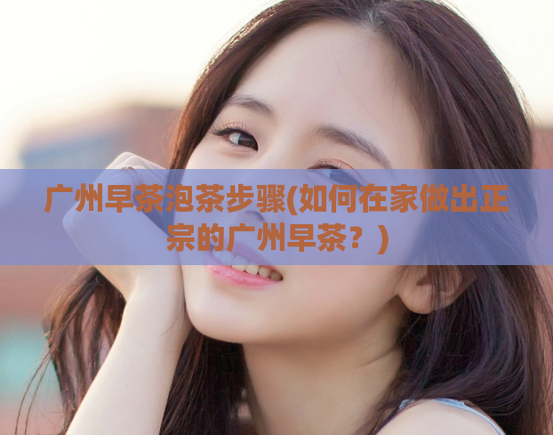 广州早茶泡茶步骤(如何在家做出正宗的广州早茶？)