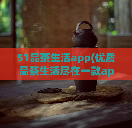 51品茶生活app(优质品茶生活尽在一款app)