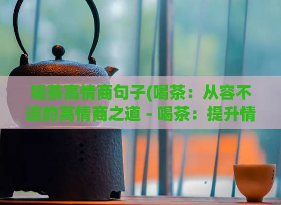 喝茶高情商句子(喝茶：从容不迫的高情商之道 - 喝茶：提升情商的秘密武器)