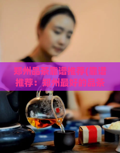 郑州品茶靠谱推荐(靠谱推荐：郑州最好的品茶去哪里？)