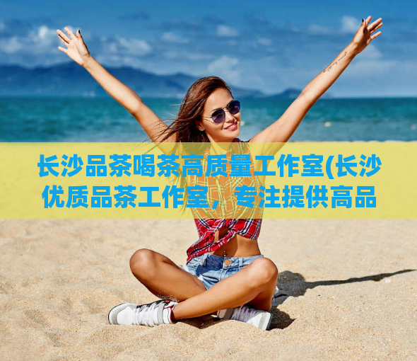 长沙品茶喝茶高质量工作室(长沙优质品茶工作室，专注提供高品质品茶服务)