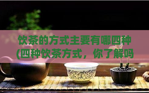 饮茶的方式主要有哪四种(四种饮茶方式，你了解吗？)