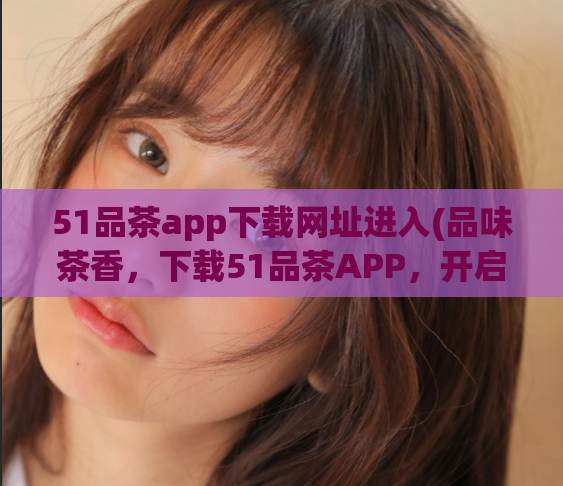 51品茶app下载网址进入(品味茶香,下载51品茶APP,开启您的茶道之旅)