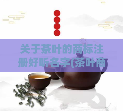 关于茶叶的商标注册好听名字(茶叶商标添好听,为你打造品质味享。)