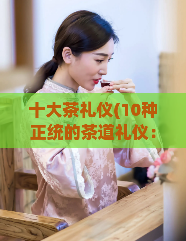 十大茶礼仪(10种正统的茶道礼仪：品味高贵雅致的茶艺文化)