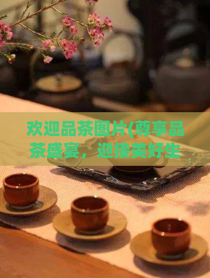 欢迎品茶图片(尊享品茶盛宴,迎接美好生活!)