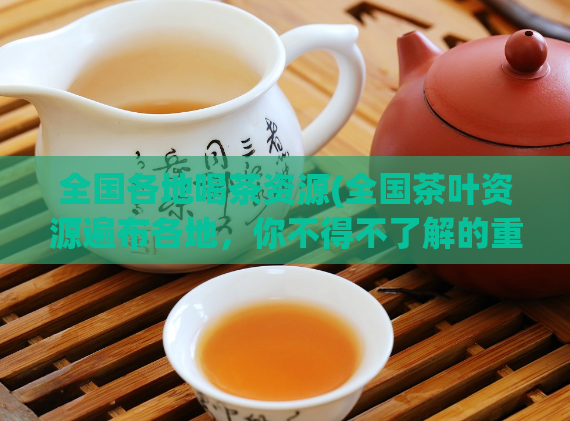 全国各地喝茶资源(全国茶叶资源遍布各地，你不得不了解的重要地区！)