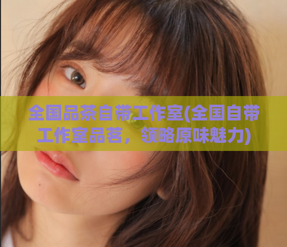 全国品茶自带工作室(全国自带工作室品茗,领略原味魅力)