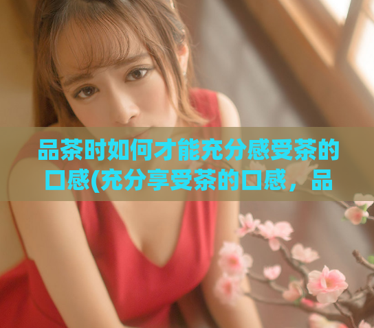品茶时如何才能充分感受茶的口感(充分享受茶的口感,品茶技巧必备)