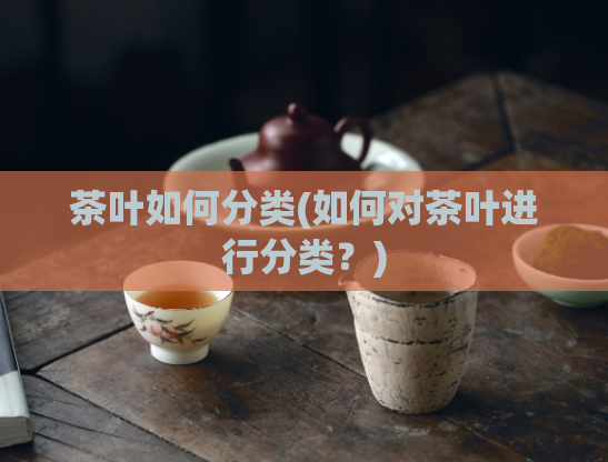 茶叶如何分类(如何对茶叶进行分类？)