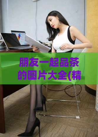 朋友一起品茶的图片大全(精选美图 放松心情 品茶分享)