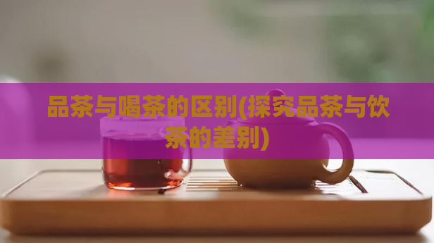 品茶与喝茶的区别(探究品茶与饮茶的差别)