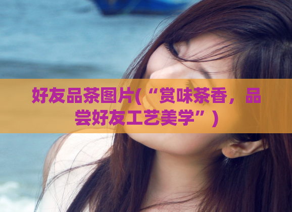 好友品茶图片(“赏味茶香，品尝好友工艺美学”)