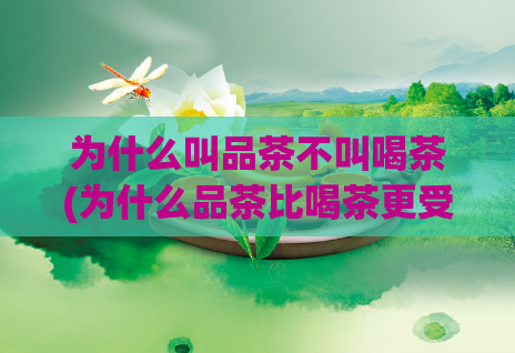 为什么叫品茶不叫喝茶(为什么品茶比喝茶更受欢迎？)