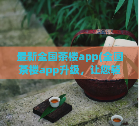 最新全国茶楼app(全国茶楼app升级，让您轻松品尝美味好茶)