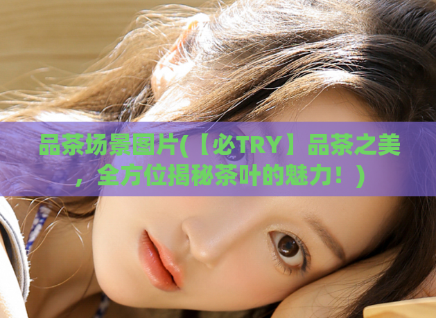 品茶场景图片(【必TRY】品茶之美，全方位揭秘茶叶的魅力！)