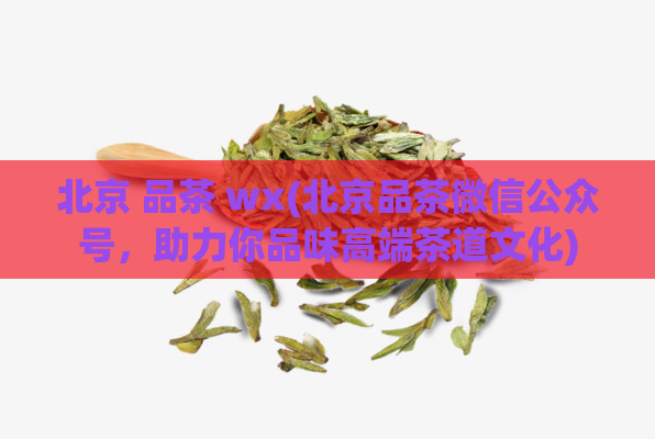 北京 品茶 wx(北京品茶微信公众号，助力你品味高端茶道文化)