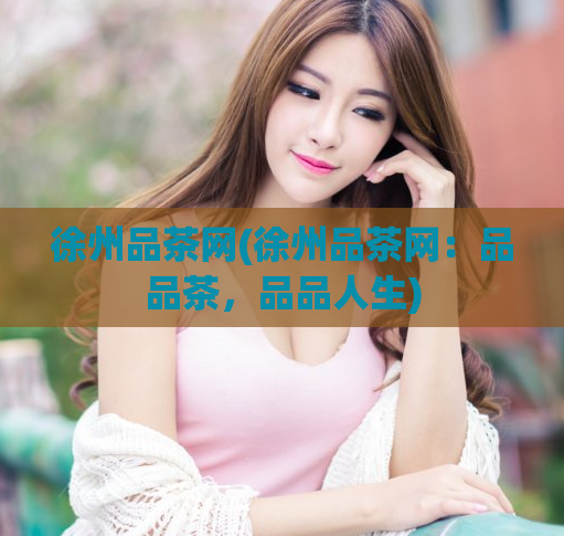 徐州品茶网(徐州品茶网:品品茶,品品人生)