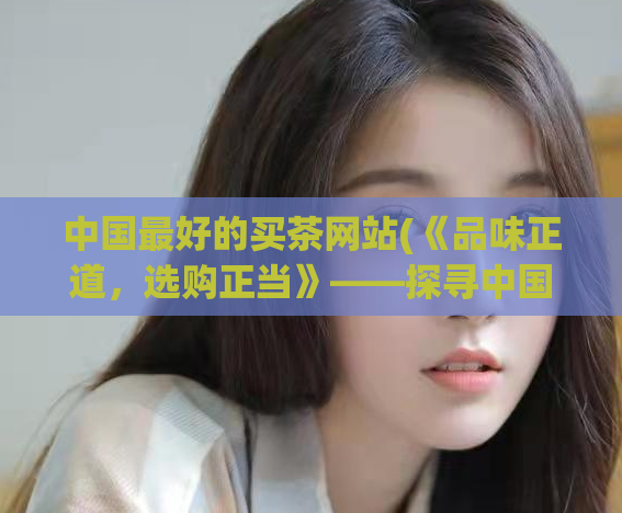 中国最好的买茶网站(《品味正道，选购正当》——探寻中国最佳买茶网站)