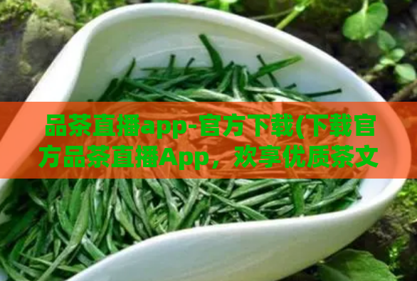 品茶直播app-官方下载(下载官方品茶直播App，欢享优质茶文化！)