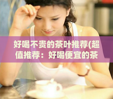 好喝不贵的茶叶推荐(超值推荐：好喝便宜的茶叶推荐)