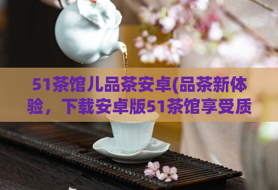 51茶馆儿品茶安卓(品茶新体验，下载安卓版51茶馆享受质感生活)