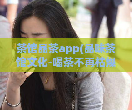 茶馆品茶app(品味茶馆文化-喝茶不再枯燥，品茶app带你领略茶道魅力)